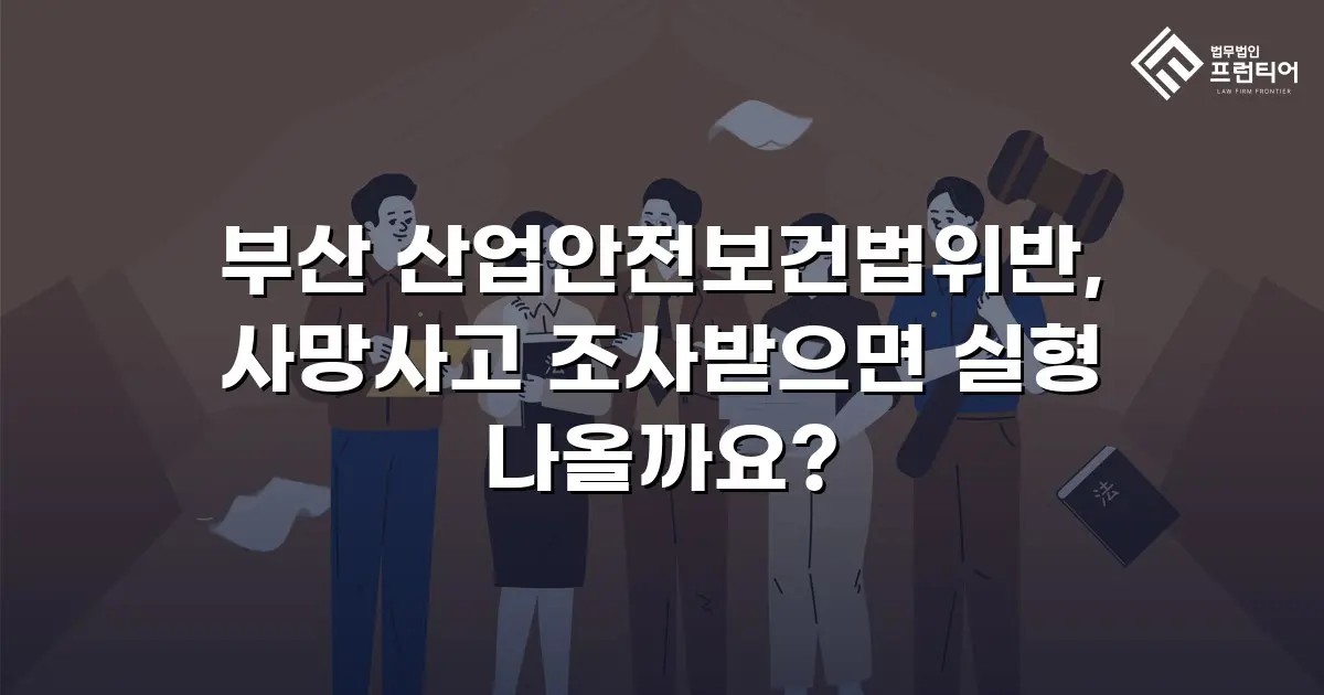 부산 산업안전보건법위반, 사망사고 조사받으면 실형 나올까요?