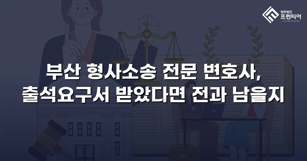 부산 형사소송 전문 변호사, 출석요구서 받았다면 전과 남을지