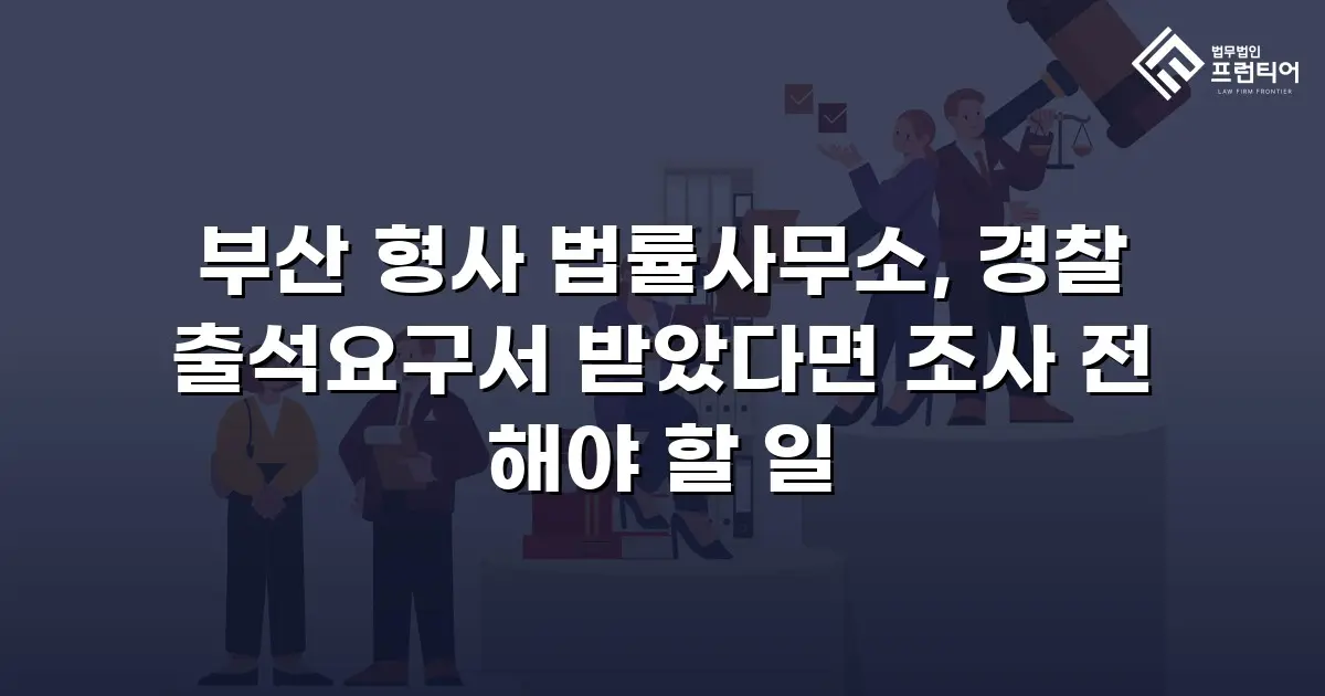 부산 형사 법률사무소, 경찰 출석요구서 받았다면 조사 전 해야 할 일