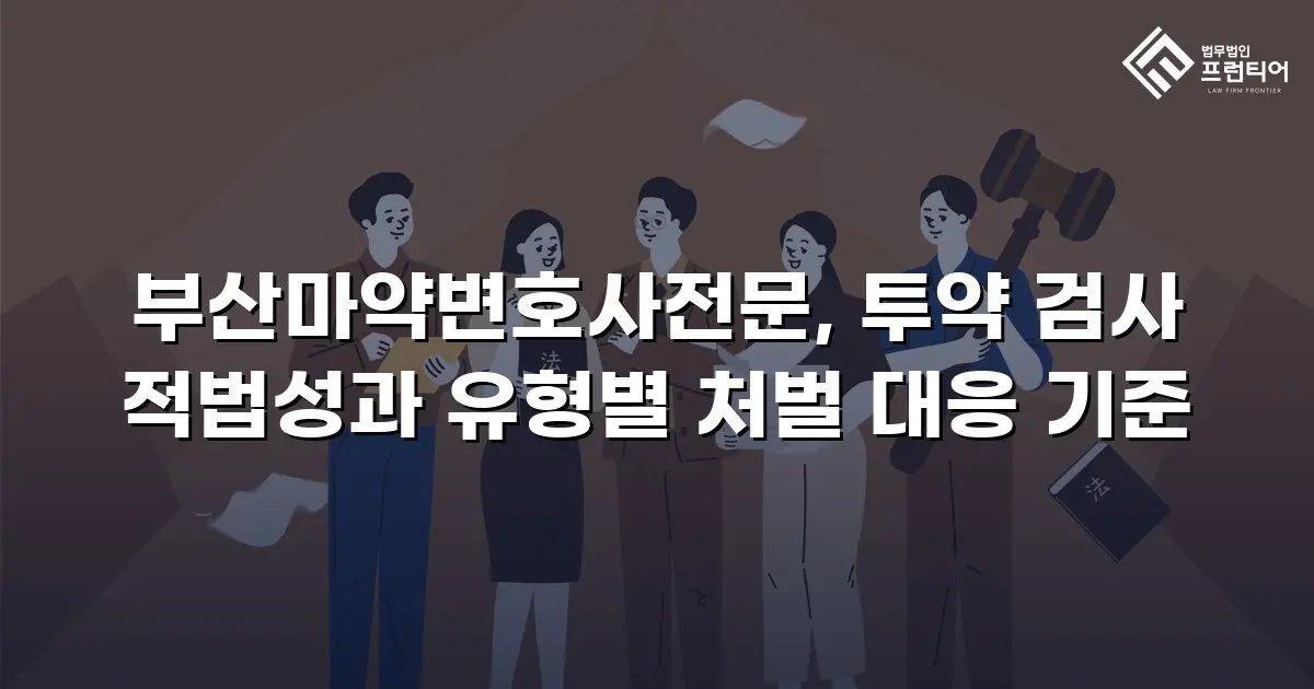 부산마약변호사전문, 투약 검사 적법성과 유형별 처벌 대응 기준