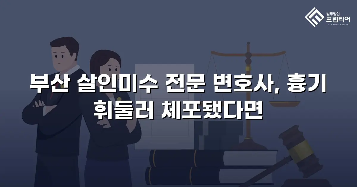 부산 살인미수 전문 변호사, 흉기 휘둘러 체포됐다면