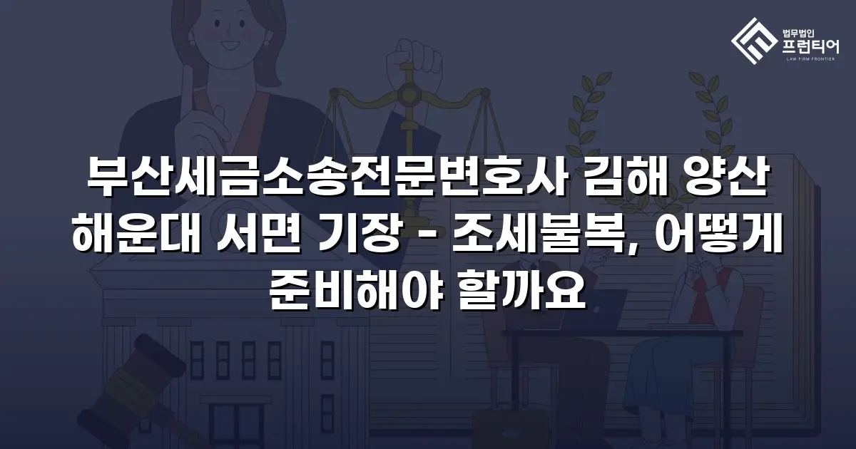 부산세금소송전문변호사 김해 양산 해운대 서면 기장 - 조세불복, 어떻게 준비해야 할까요