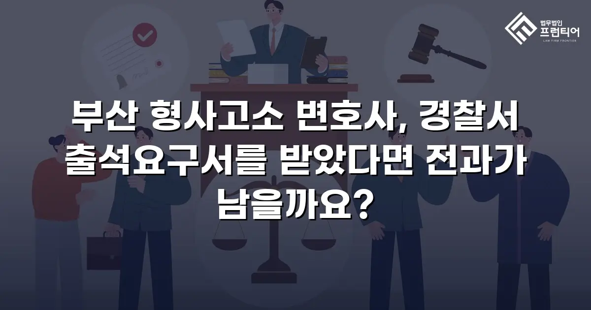 부산 형사고소 변호사, 경찰서 출석요구서를 받았다면 전과가 남을까요?