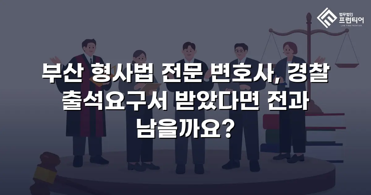 부산 형사법 전문 변호사, 경찰 출석요구서 받았다면 전과 남을까요?