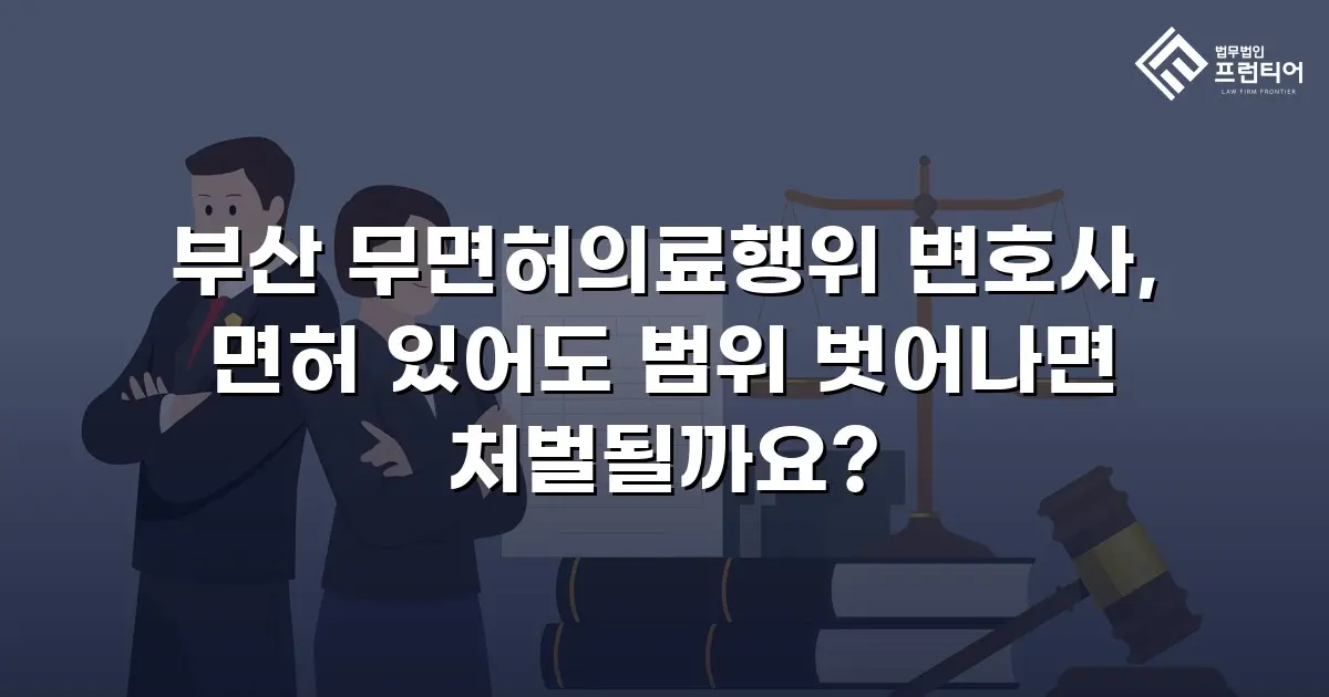 부산 무면허의료행위 변호사, 면허 있어도 범위 벗어나면 처벌될까요?