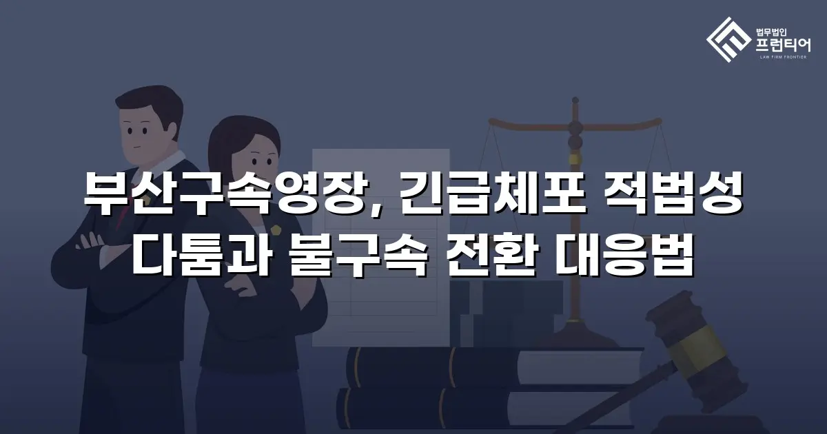부산구속영장, 긴급체포 적법성 다툼과 불구속 전환 대응법