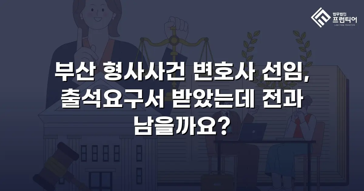 부산 형사사건 변호사 선임, 출석요구서 받았는데 전과 남을까요?