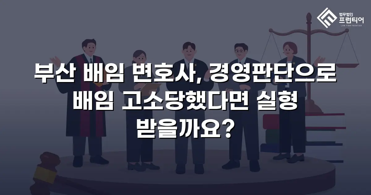 부산 배임 변호사, 경영판단으로 배임 고소당했다면 실형 받을까요?