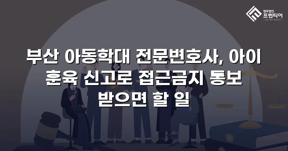 부산 아동학대 전문변호사, 아이 훈육 신고로 접근금지 통보 받으면 할 일