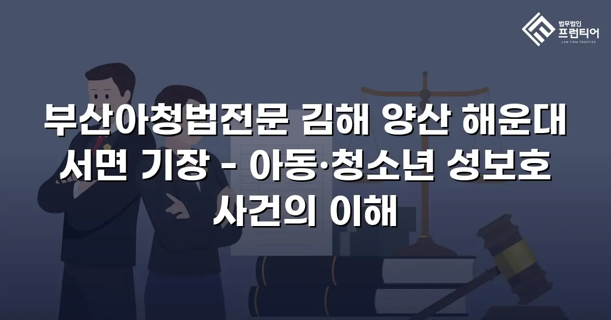 부산아청법전문 김해 양산 해운대 서면 기장 - 아동·청소년 성보호 사건의 이해