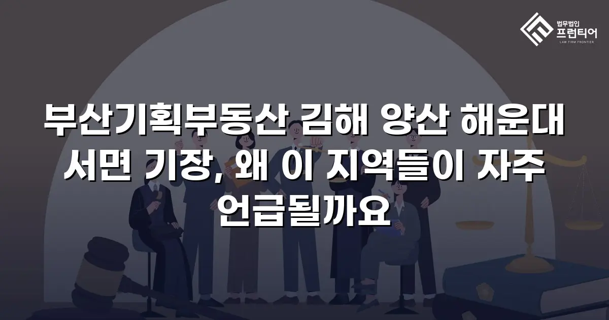 부산기획부동산 김해 양산 해운대 서면 기장, 왜 이 지역들이 자주 언급될까요