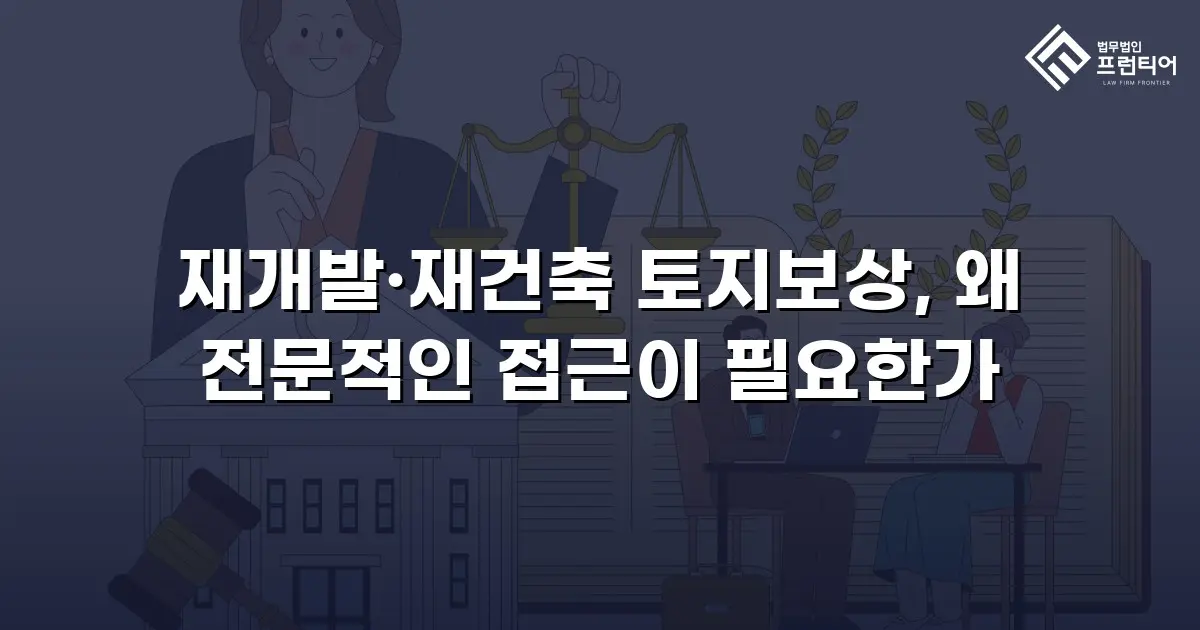 재개발·재건축 토지보상, 왜 전문적인 접근이 필요한가