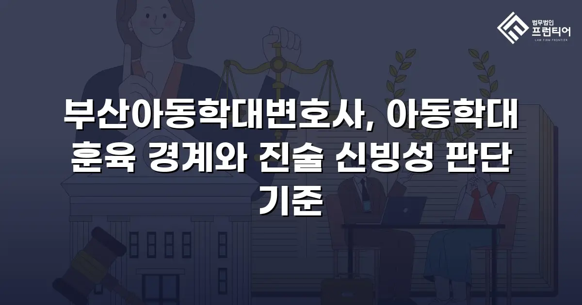 부산아동학대변호사, 아동학대 훈육 경계와 진술 신빙성 판단 기준