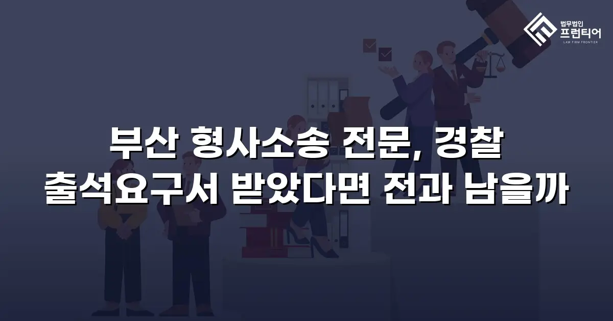 부산 형사소송 전문, 경찰 출석요구서 받았다면 전과 남을까
