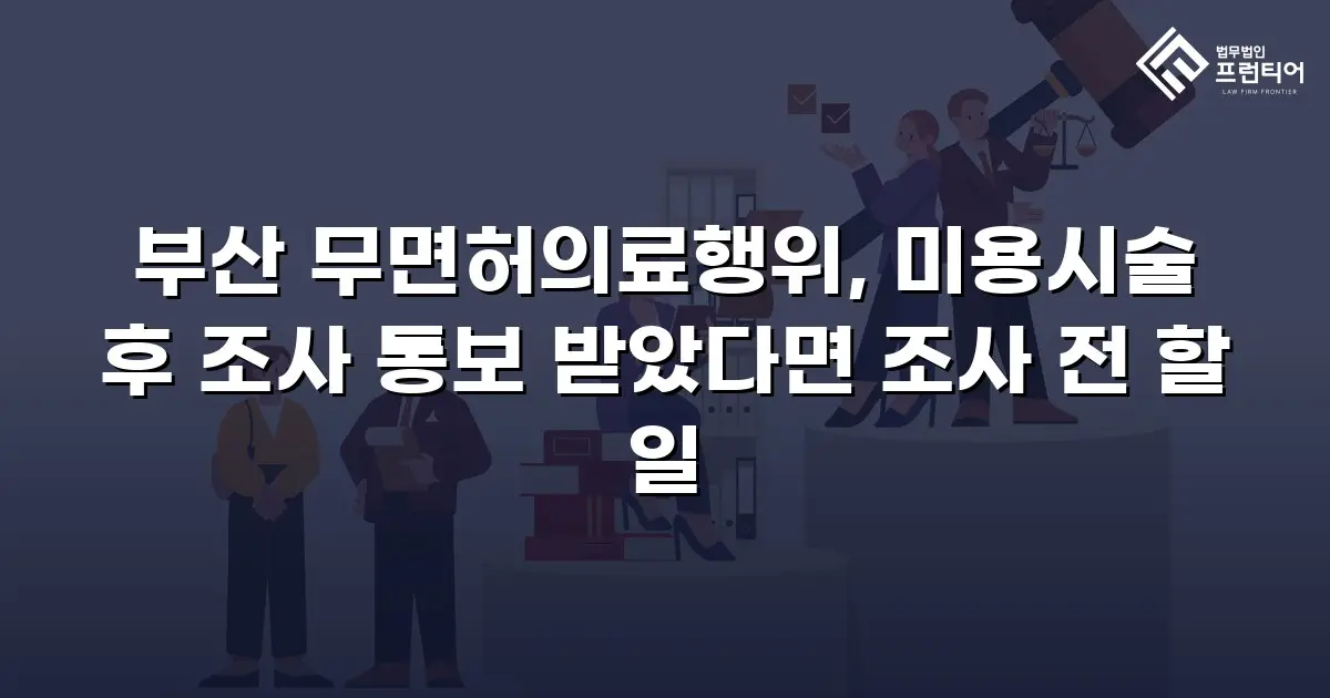 부산 무면허의료행위, 미용시술 후 조사 통보 받았다면 조사 전 할 일