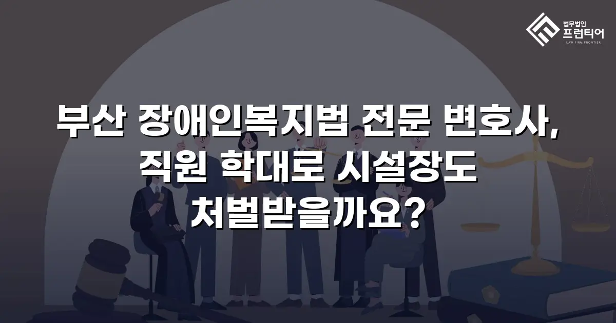 부산 장애인복지법 전문 변호사, 직원 학대로 시설장도 처벌받을까요?