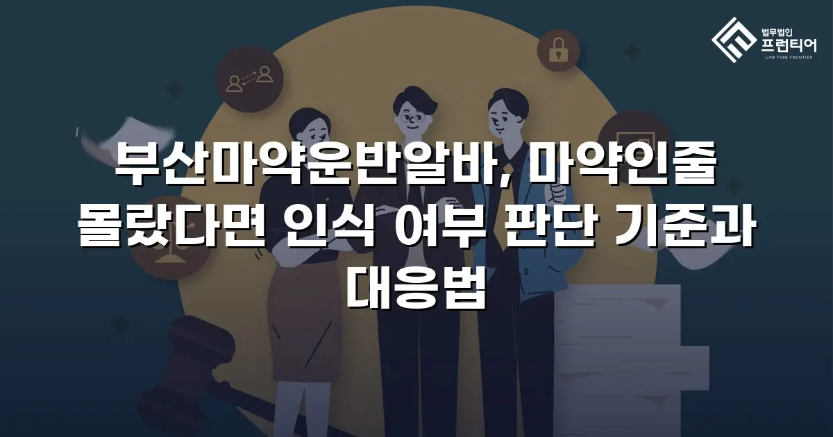 부산마약운반알바, 마약인줄 몰랐다면 인식 여부 판단 기준과 대응법