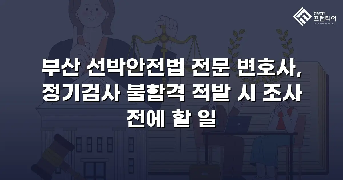 부산 선박안전법 전문 변호사, 정기검사 불합격 적발 시 조사 전에 할 일