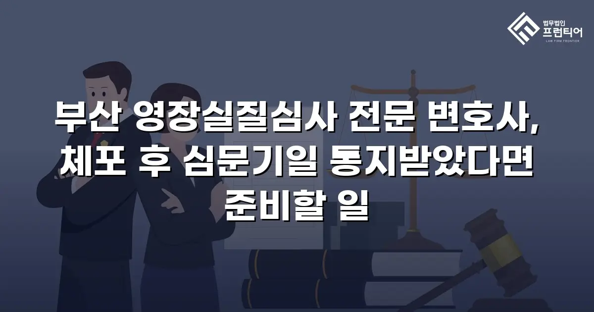 부산 영장실질심사 전문 변호사, 체포 후 심문기일 통지받았다면 준비할 일
