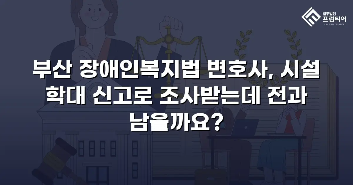 부산 장애인복지법 변호사, 시설 학대 신고로 조사받는데 전과 남을까요?