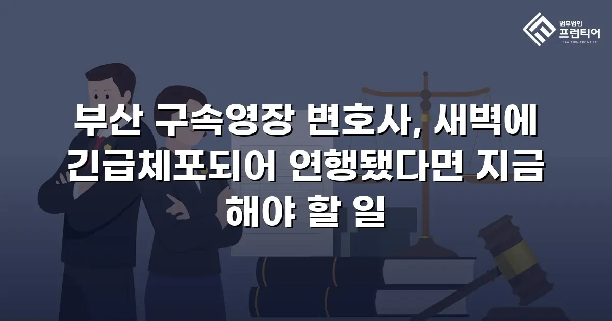 부산 구속영장 변호사, 새벽에 긴급체포되어 연행됐다면 지금 해야 할 일