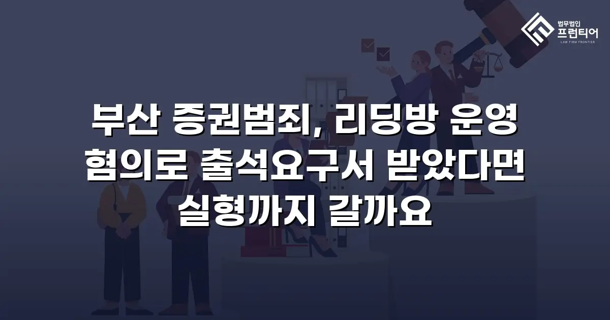 부산 증권범죄, 리딩방 운영 혐의로 출석요구서 받았다면 실형까지 갈까요