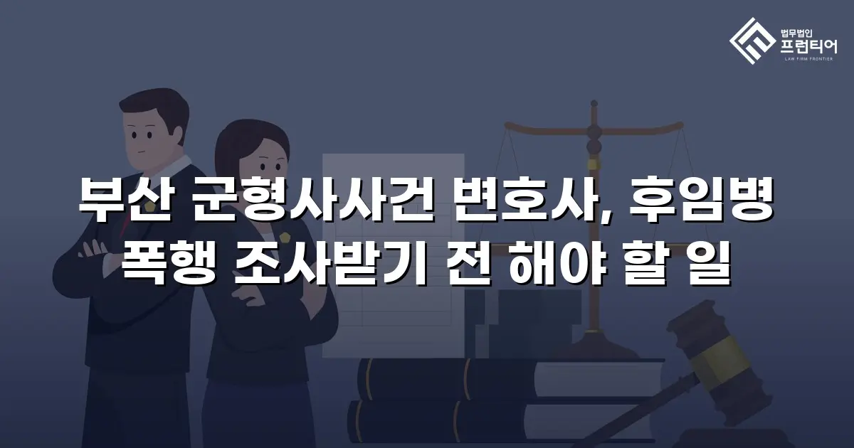 부산 군형사사건 변호사, 후임병 폭행 조사받기 전 해야 할 일