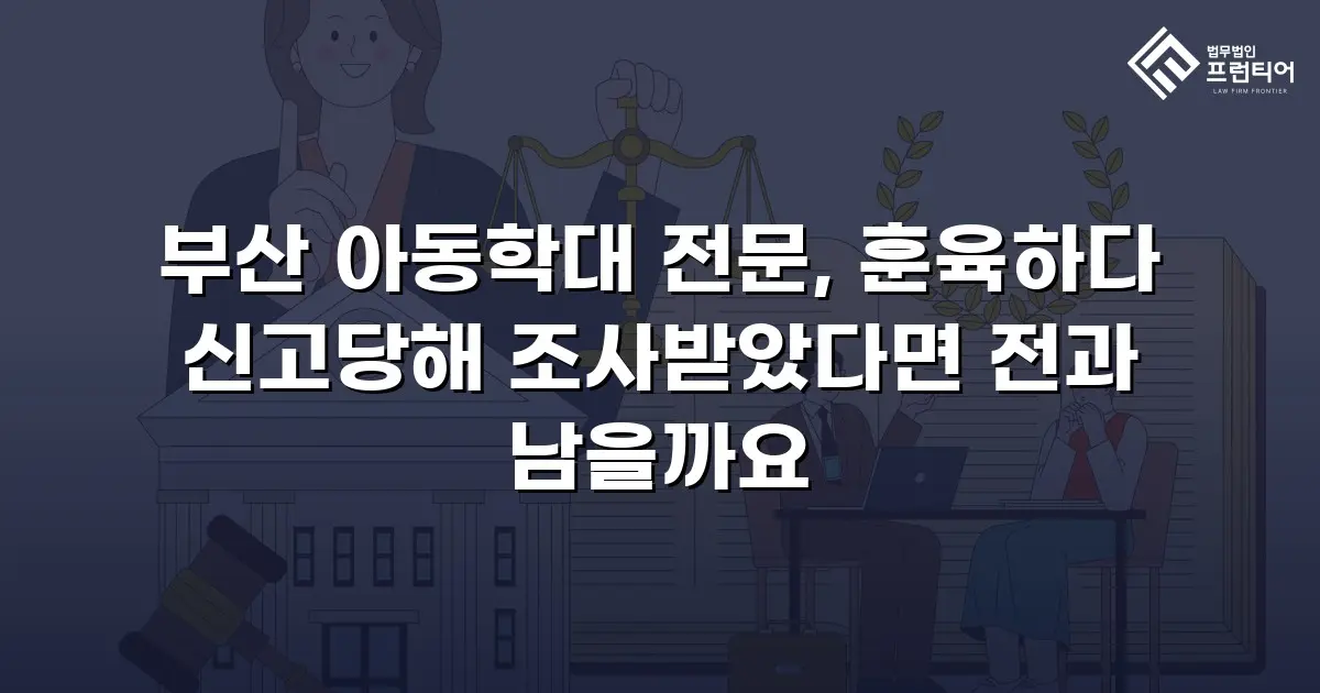 부산 아동학대 전문, 훈육하다 신고당해 조사받았다면 전과 남을까요