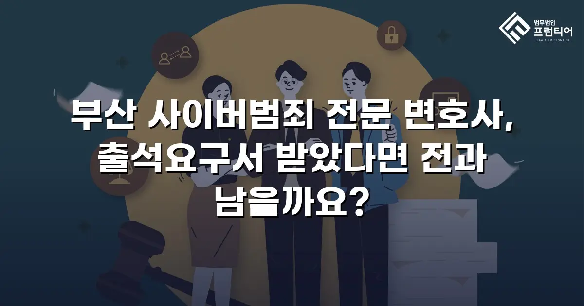 부산 사이버범죄 전문 변호사, 출석요구서 받았다면 전과 남을까요?