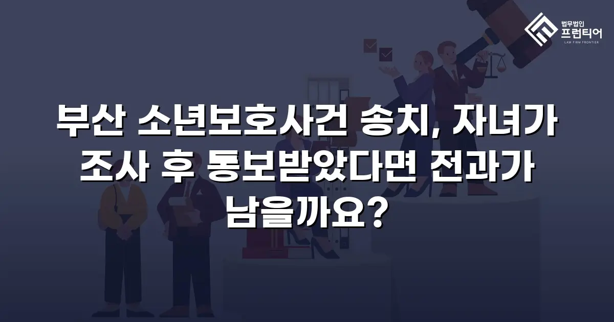 부산 소년보호사건 송치, 자녀가 조사 후 통보받았다면 전과가 남을까요?