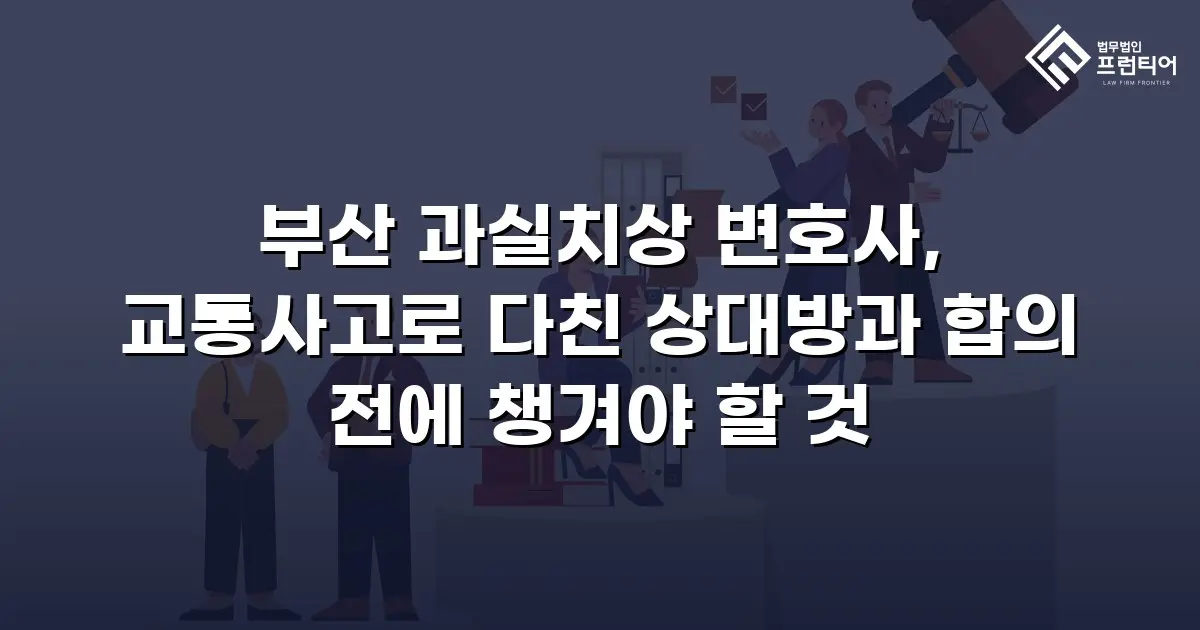 부산 과실치상 변호사, 교통사고로 다친 상대방과 합의 전에 챙겨야 할 것