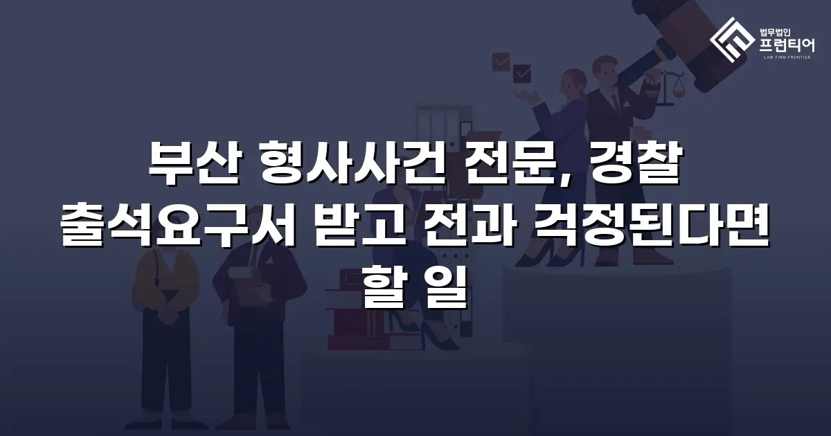 부산 형사사건 전문, 경찰 출석요구서 받고 전과 걱정된다면 할 일