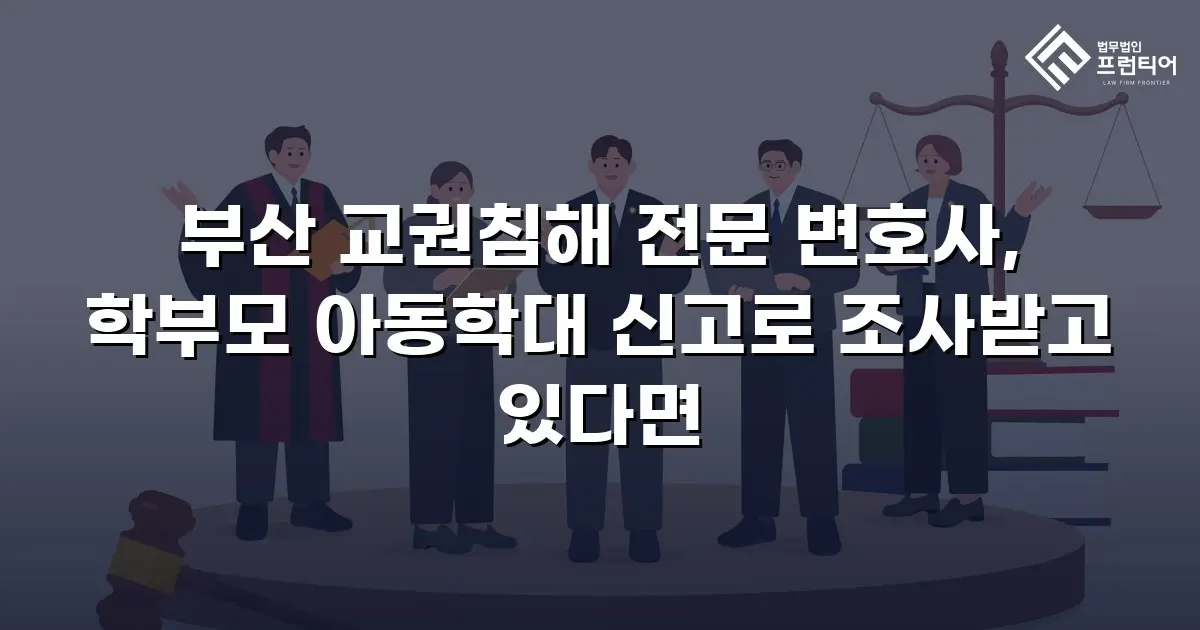 부산 교권침해 전문 변호사, 학부모 아동학대 신고로 조사받고 있다면