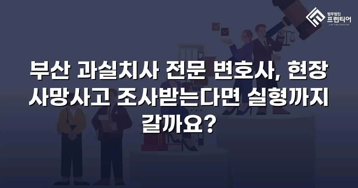 부산 과실치사 전문 변호사, 현장 사망사고 조사받는다면 실형까지 갈까요?