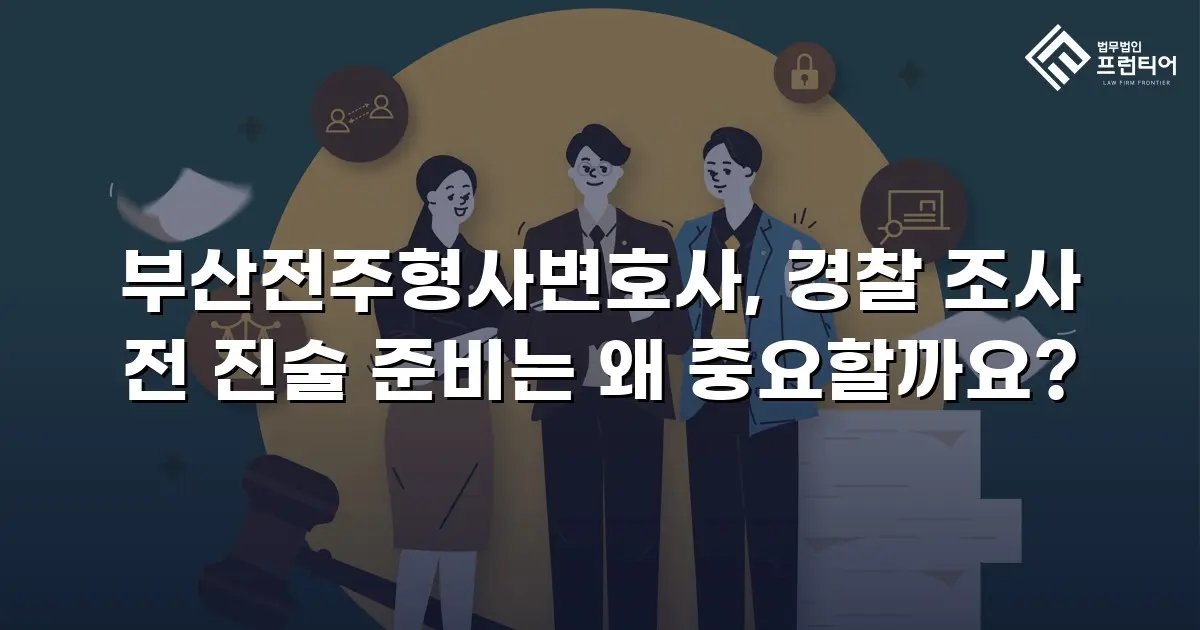 부산전주형사변호사, 경찰 조사 전 진술 준비는 왜 중요할까요?