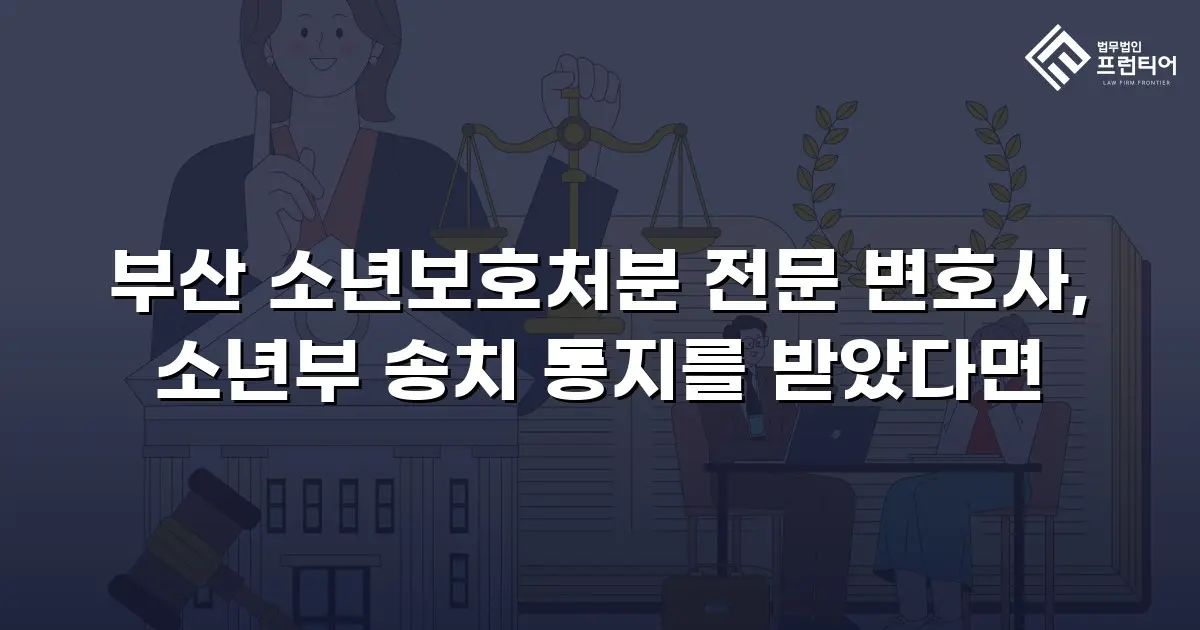 부산 소년보호처분 전문 변호사, 소년부 송치 통지를 받았다면