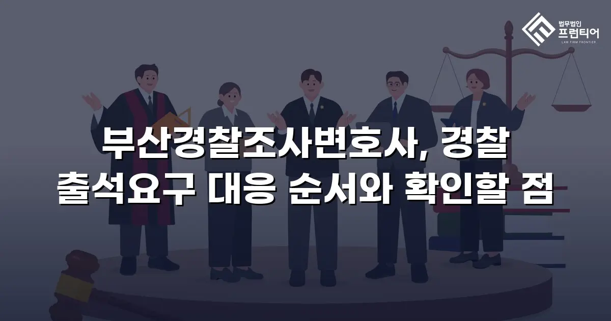 부산경찰조사변호사, 경찰 출석요구 대응 순서와 확인할 점