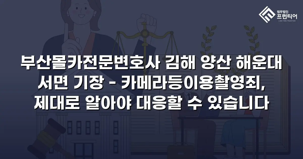 부산몰카전문변호사 김해 양산 해운대 서면 기장 - 카메라등이용촬영죄, 제대로 알아야 대응할 수 있습니다