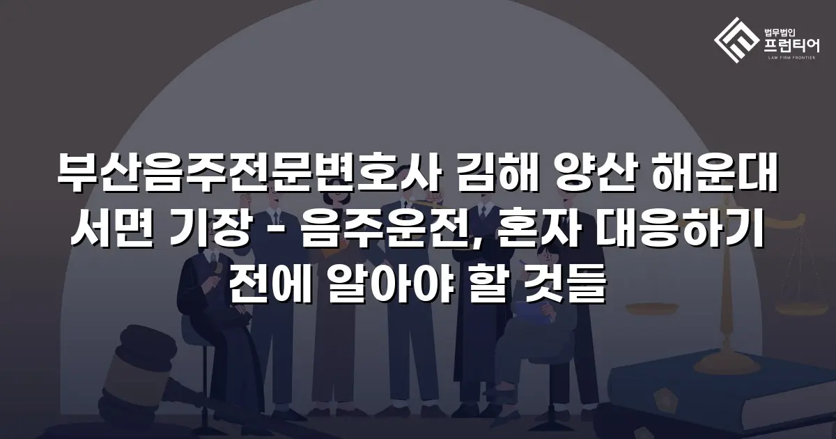 부산음주전문변호사 김해 양산 해운대 서면 기장 - 음주운전, 혼자 대응하기 전에 알아야 할 것들