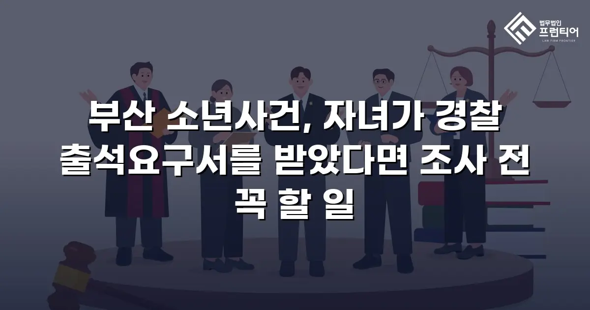 부산 소년사건, 자녀가 경찰 출석요구서를 받았다면 조사 전 꼭 할 일