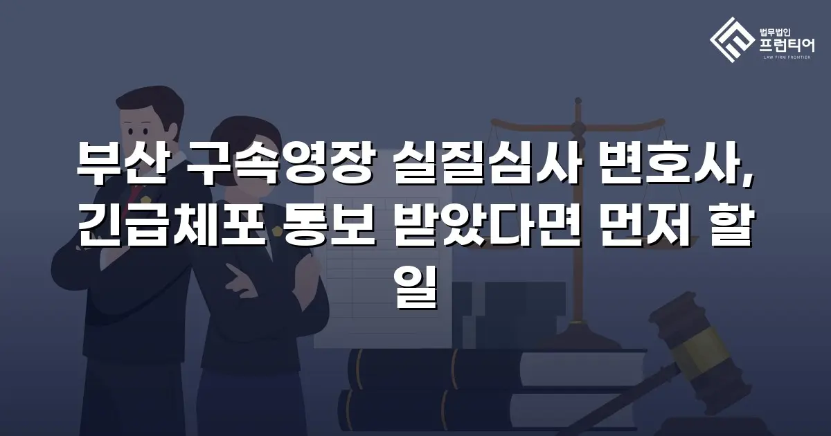부산 구속영장 실질심사 변호사, 긴급체포 통보 받았다면 먼저 할 일