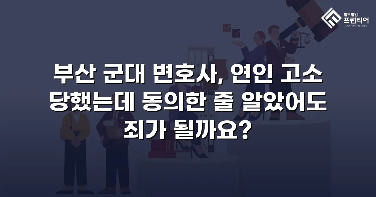 부산 군대 변호사, 연인 고소 당했는데 동의한 줄 알았어도 죄가 될까요?