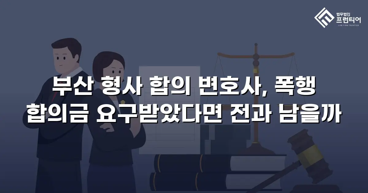 부산 형사 합의 변호사, 폭행 합의금 요구받았다면 전과 남을까