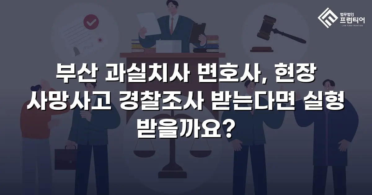 부산 과실치사 변호사, 현장 사망사고 경찰조사 받는다면 실형 받을까요?