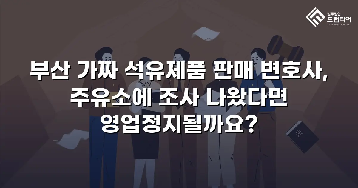 부산 가짜 석유제품 판매 변호사, 주유소에 조사 나왔다면 영업정지될까요?