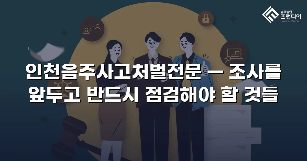 인천음주사고처벌전문 — 조사를 앞두고 반드시 점검해야 할 것들