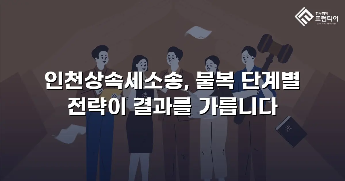 인천상속세소송, 불복 단계별 전략이 결과를 가릅니다