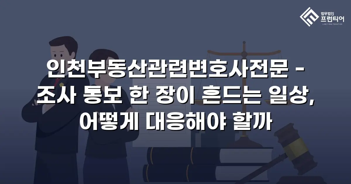 인천부동산관련변호사전문 - 조사 통보 한 장이 흔드는 일상, 어떻게 대응해야 할까