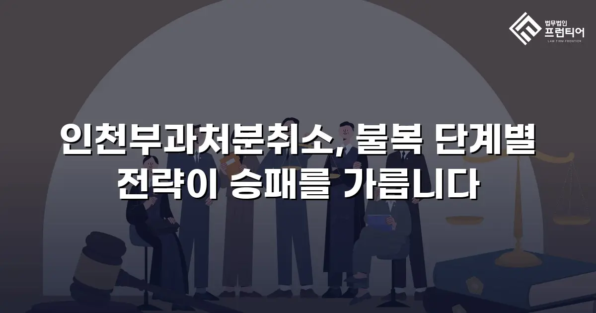 인천부과처분취소, 불복 단계별 전략이 승패를 가릅니다