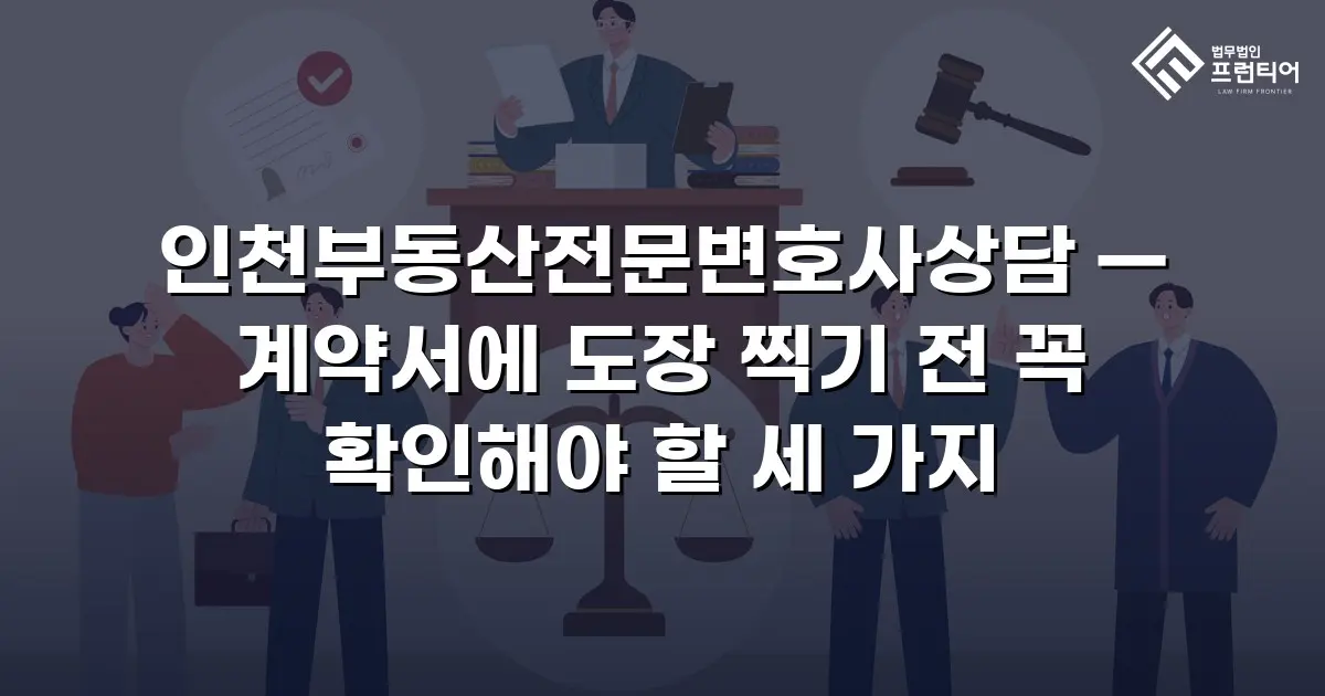인천부동산전문변호사상담 — 계약서에 도장 찍기 전 꼭 확인해야 할 세 가지